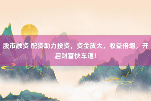 股市融资 配资助力投资，资金放大，收益倍增，开启财富快车道！