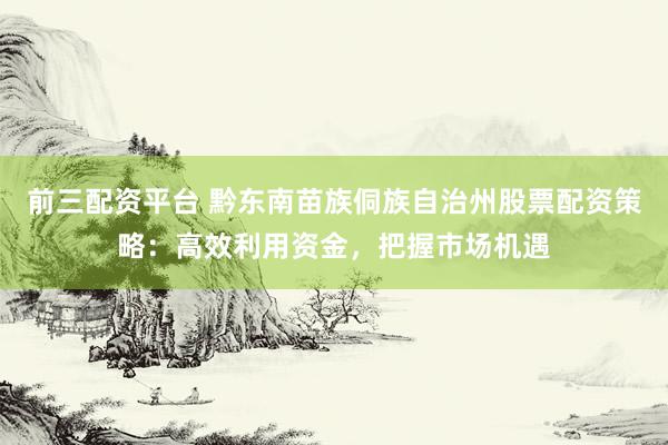 前三配资平台 黔东南苗族侗族自治州股票配资策略：高效利用资金，把握市场机遇