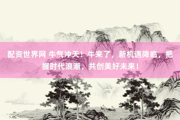 配资世界网 牛气冲天！牛来了，新机遇降临，把握时代浪潮，共创美好未来！
