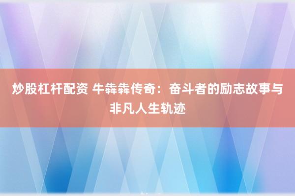 炒股杠杆配资 牛犇犇传奇：奋斗者的励志故事与非凡人生轨迹