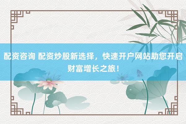 配资咨询 配资炒股新选择，快速开户网站助您开启财富增长之旅！