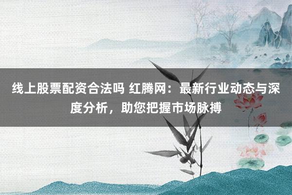 线上股票配资合法吗 红腾网：最新行业动态与深度分析，助您把握市场脉搏