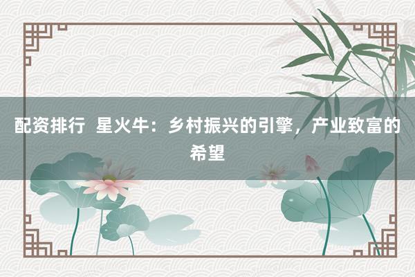 配资排行  星火牛：乡村振兴的引擎，产业致富的希望