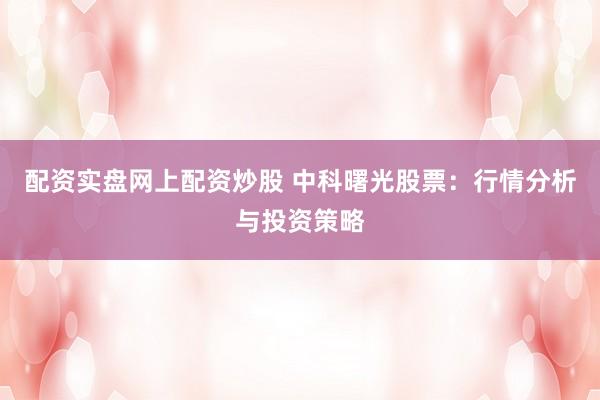 配资实盘网上配资炒股 中科曙光股票：行情分析与投资策略