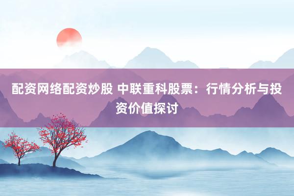配资网络配资炒股 中联重科股票：行情分析与投资价值探讨