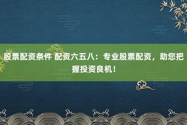 股票配资条件 配资六五八：专业股票配资，助您把握投资良机！