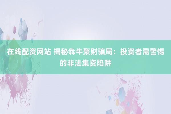 在线配资网站 揭秘犇牛聚财骗局：投资者需警惕的非法集资陷阱