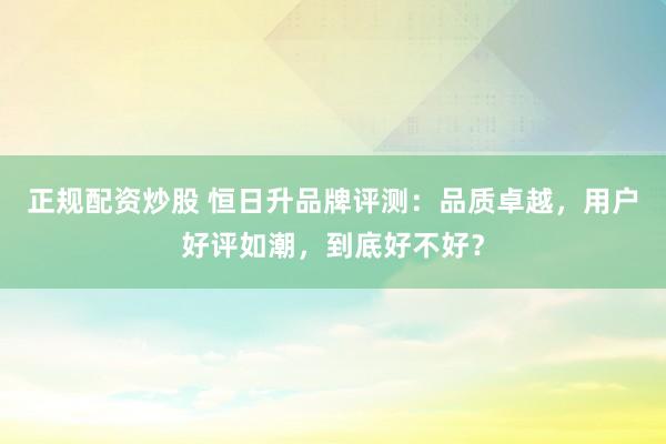 正规配资炒股 恒日升品牌评测：品质卓越，用户好评如潮，到底好不好？