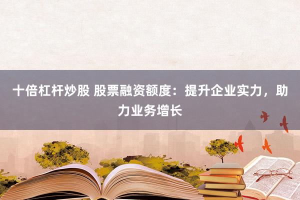 十倍杠杆炒股 股票融资额度：提升企业实力，助力业务增长