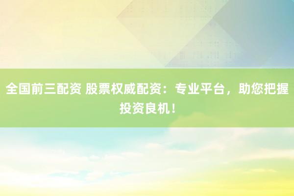 全国前三配资 股票权威配资：专业平台，助您把握投资良机！