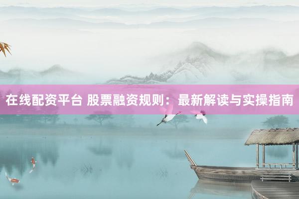 在线配资平台 股票融资规则：最新解读与实操指南