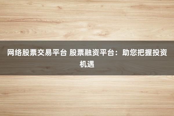 网络股票交易平台 股票融资平台：助您把握投资机遇