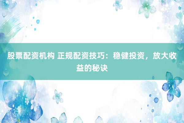 股票配资机构 正规配资技巧：稳健投资，放大收益的秘诀