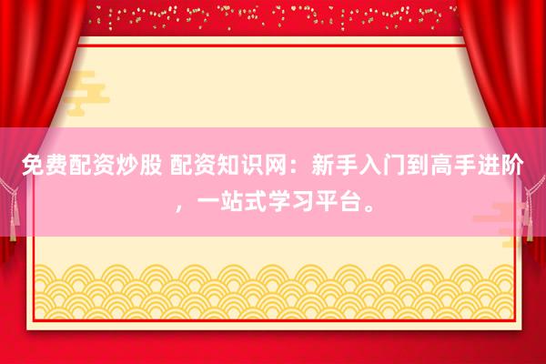 免费配资炒股 配资知识网：新手入门到高手进阶，一站式学习平台。