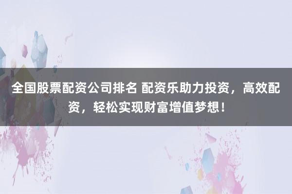 全国股票配资公司排名 配资乐助力投资，高效配资，轻松实现财富增值梦想！