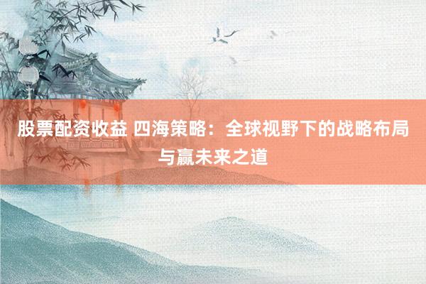 股票配资收益 四海策略：全球视野下的战略布局与赢未来之道