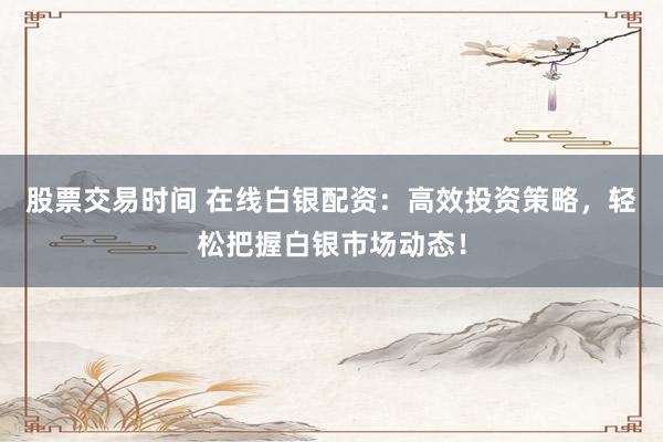 股票交易时间 在线白银配资：高效投资策略，轻松把握白银市场动态！