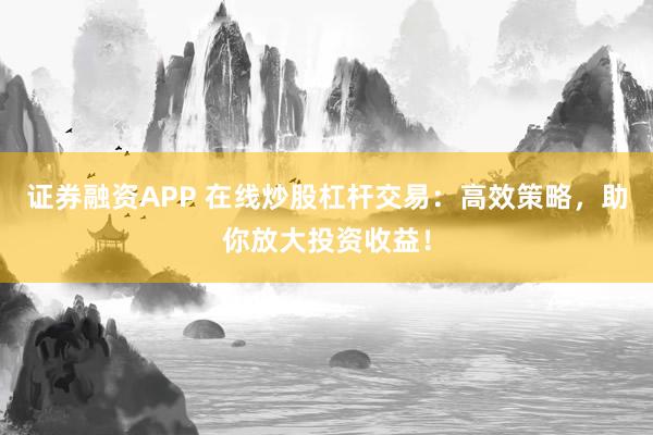 证券融资APP 在线炒股杠杆交易：高效策略，助你放大投资收益！