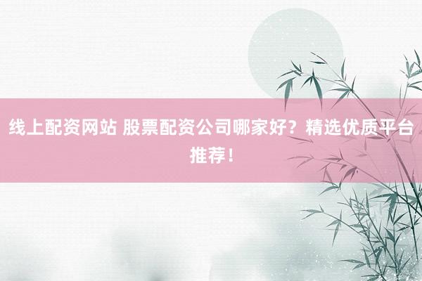 线上配资网站 股票配资公司哪家好？精选优质平台推荐！