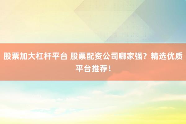 股票加大杠杆平台 股票配资公司哪家强？精选优质平台推荐！