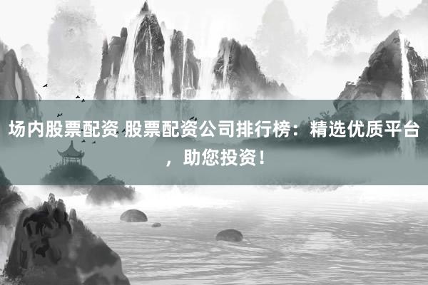 场内股票配资 股票配资公司排行榜：精选优质平台，助您投资！