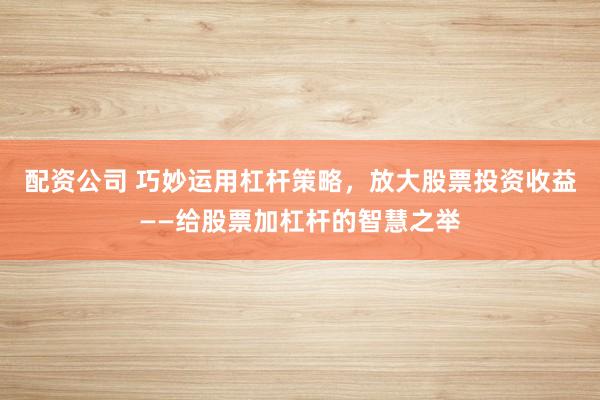 配资公司 巧妙运用杠杆策略，放大股票投资收益——给股票加杠杆的智慧之举