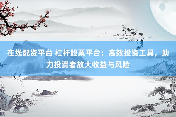 在线配资平台 杠杆股票平台：高效投资工具，助力投资者放大收益与风险