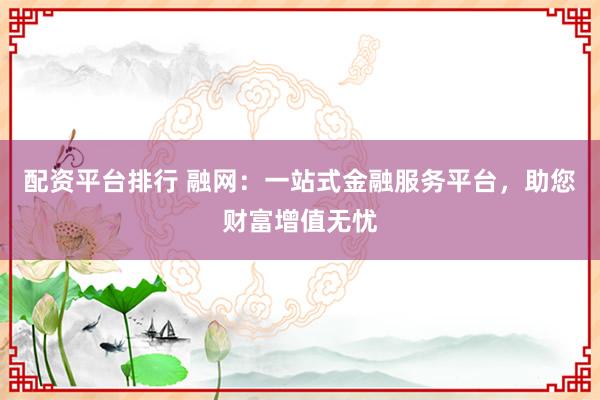 配资平台排行 融网：一站式金融服务平台，助您财富增值无忧
