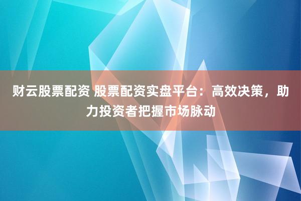 财云股票配资 股票配资实盘平台：高效决策，助力投资者把握市场脉动