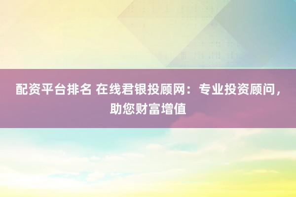 配资平台排名 在线君银投顾网：专业投资顾问，助您财富增值