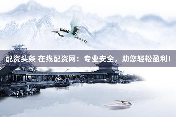 配资头条 在线配资网：专业安全，助您轻松盈利！