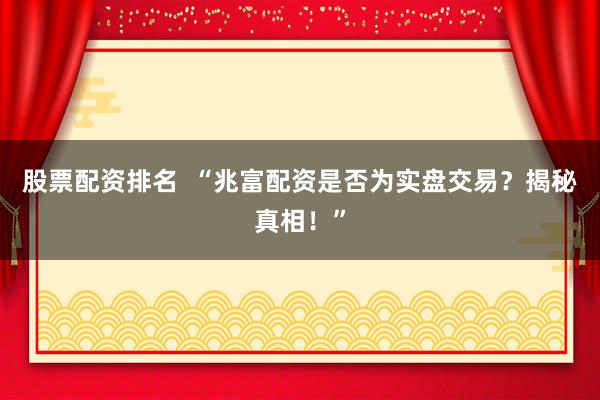股票配资排名  “兆富配资是否为实盘交易？揭秘真相！”