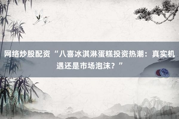 网络炒股配资 “八喜冰淇淋蛋糕投资热潮：真实机遇还是市场泡沫？”