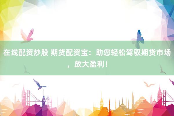 在线配资炒股 期货配资宝：助您轻松驾驭期货市场，放大盈利！