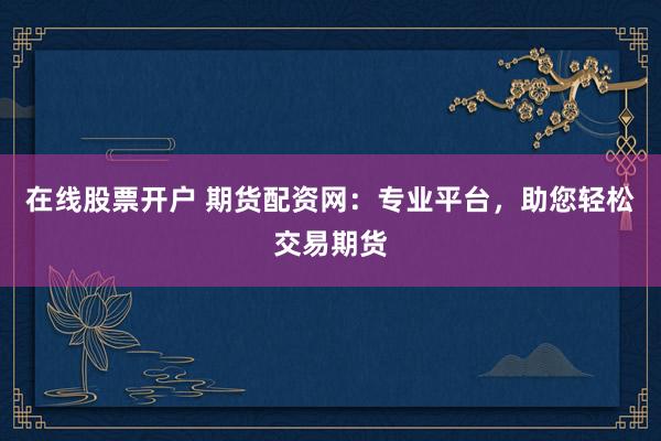 在线股票开户 期货配资网：专业平台，助您轻松交易期货