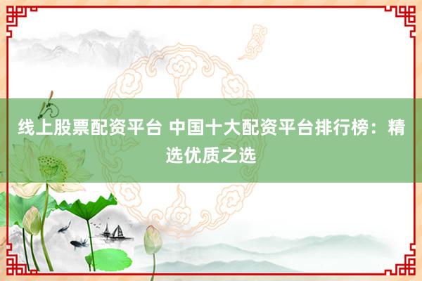 线上股票配资平台 中国十大配资平台排行榜：精选优质之选