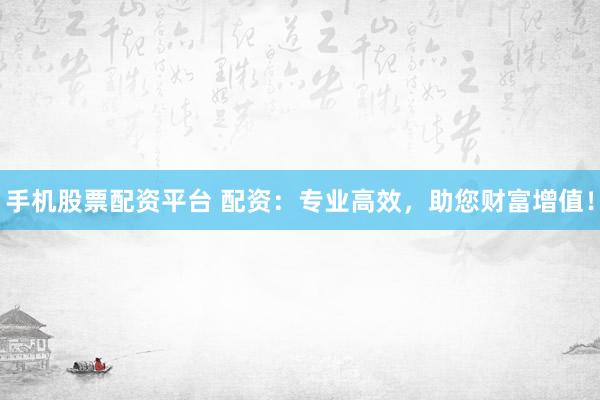 手机股票配资平台 配资：专业高效，助您财富增值！