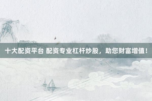 十大配资平台 配资专业杠杆炒股，助您财富增值！