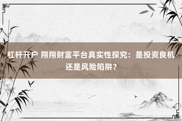 杠杆开户 翔翔财富平台真实性探究：是投资良机还是风险陷阱？