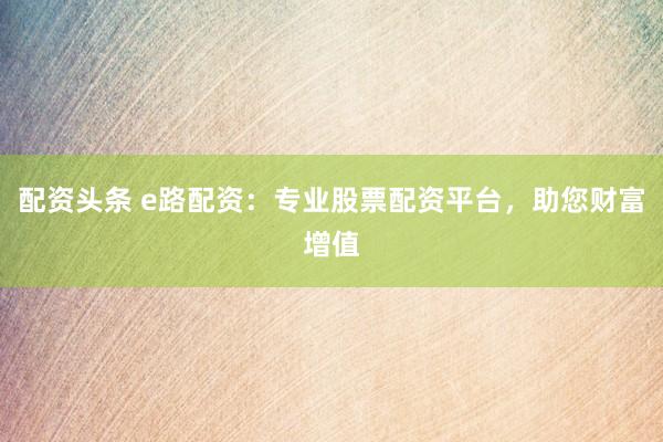 配资头条 e路配资：专业股票配资平台，助您财富增值