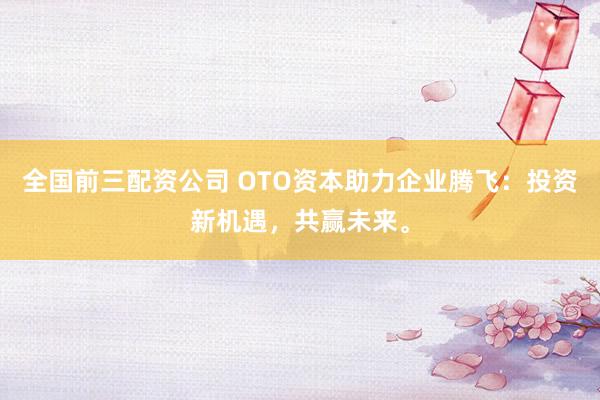 全国前三配资公司 OTO资本助力企业腾飞：投资新机遇，共赢未来。