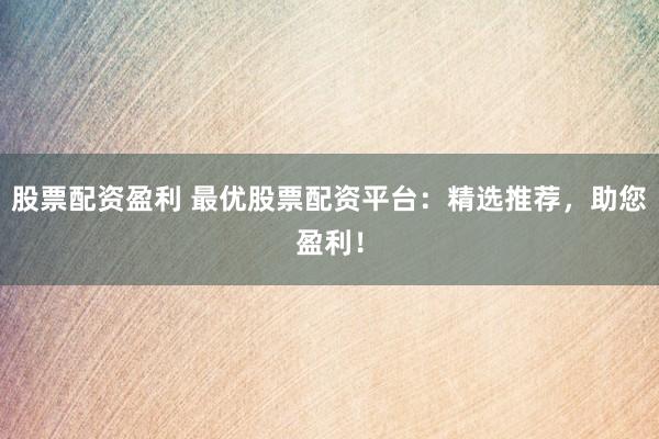 股票配资盈利 最优股票配资平台：精选推荐，助您盈利！