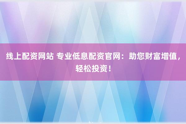 线上配资网站 专业低息配资官网：助您财富增值，轻松投资！