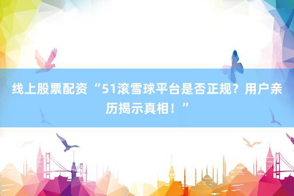 线上股票配资 “51滚雪球平台是否正规？用户亲历揭示真相！”