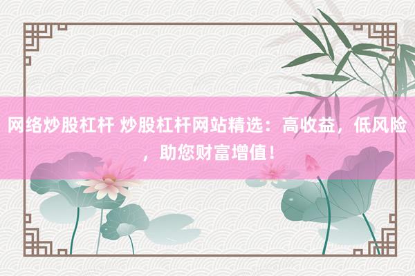 网络炒股杠杆 炒股杠杆网站精选：高收益，低风险，助您财富增值！