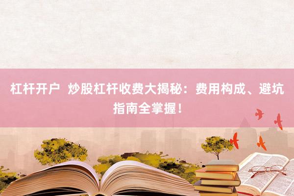 杠杆开户  炒股杠杆收费大揭秘：费用构成、避坑指南全掌握！