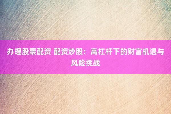 办理股票配资 配资炒股：高杠杆下的财富机遇与风险挑战