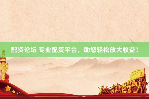 配资论坛 专业配资平台，助您轻松放大收益！