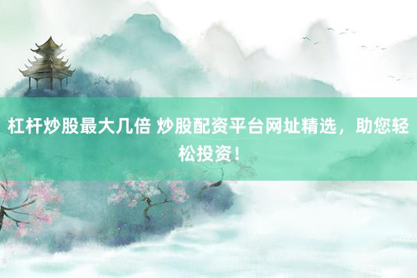 杠杆炒股最大几倍 炒股配资平台网址精选，助您轻松投资！