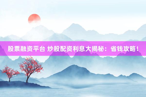 股票融资平台 炒股配资利息大揭秘：省钱攻略！